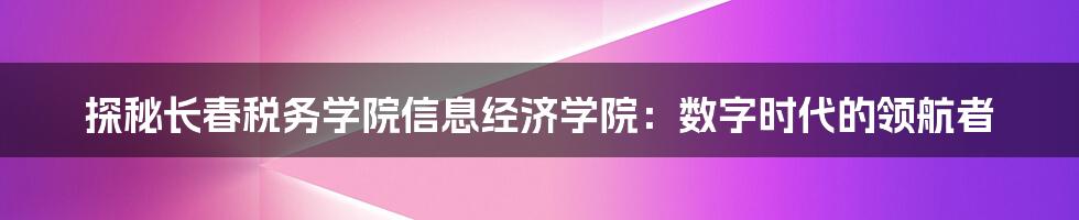 探秘长春税务学院信息经济学院:数字时代的领航者