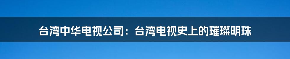 台湾中华电视公司:台湾电视史上的璀璨明珠