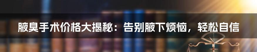 腋臭手术价格大揭秘：告别腋下烦恼，轻松自信