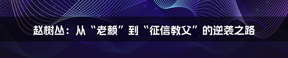 赵树丛：从“老赖”到“征信教父”的逆袭之路