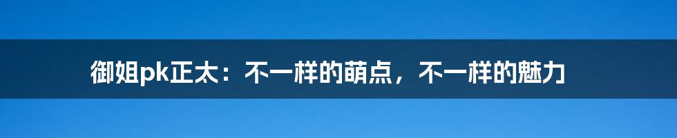 御姐pk正太:不一样的萌点,不一样的魅力