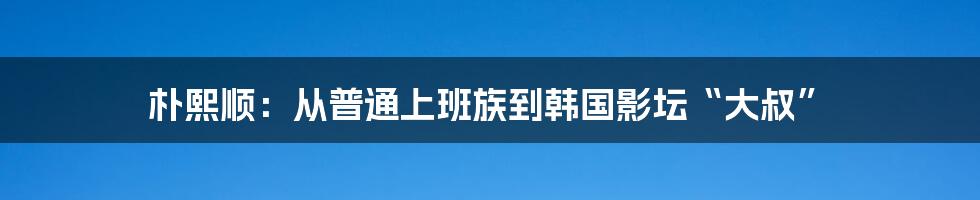 朴熙顺：从普通上班族到韩国影坛“大叔”