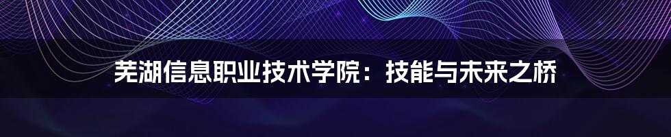 芜湖信息职业技术学院:技能与未来之桥