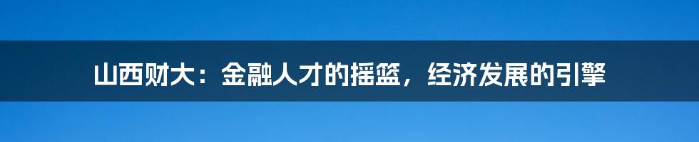 山西财大:金融人才的摇篮,经济发展的引擎