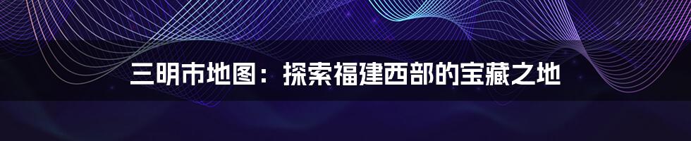 三明市地图:探索福建西部的宝藏之地