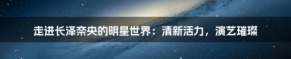 走进长泽奈央的明星世界:清新活力,演艺璀璨