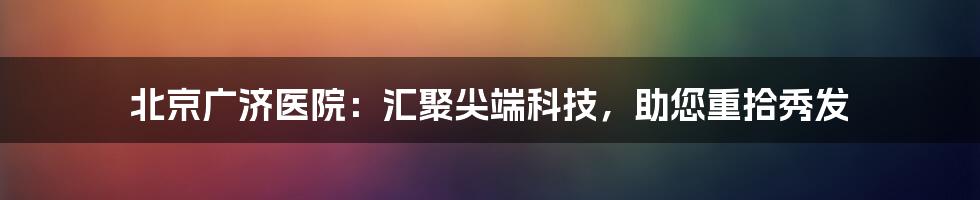 北京广济医院：汇聚尖端科技，助您重拾秀发