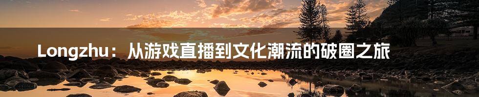 Longzhu:从游戏直播到文化潮流的破圈之旅