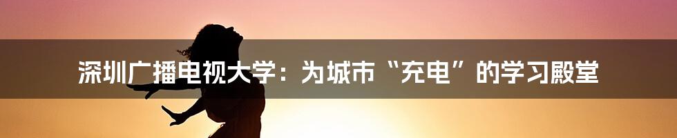 深圳广播电视大学:为城市“充电”的学习殿堂