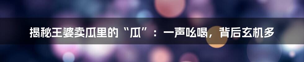 揭秘王婆卖瓜里的“瓜”：一声吆喝，背后玄机多