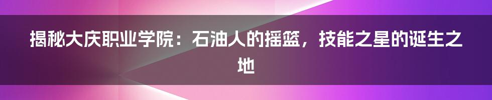 揭秘大庆职业学院:石油人的摇篮,技能之星的诞生之地