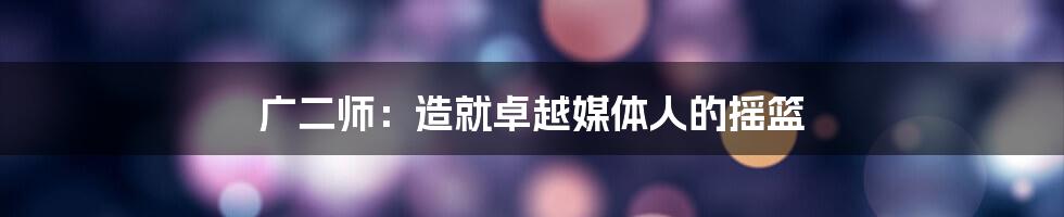 广二师:造就卓越媒体人的摇篮
