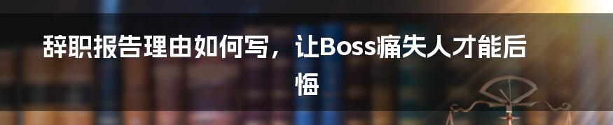 辞职报告理由如何写,让Boss痛失人才能后悔