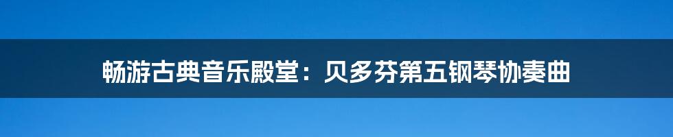 畅游古典音乐殿堂:贝多芬第五钢琴协奏曲