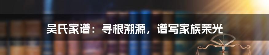 吴氏家谱：寻根溯源，谱写家族荣光