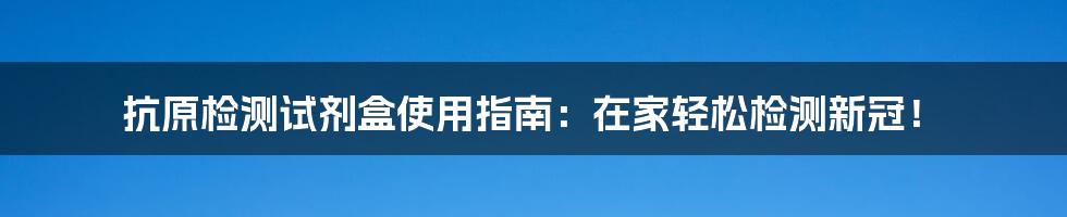 抗原检测试剂盒使用指南:在家轻松检测新冠!