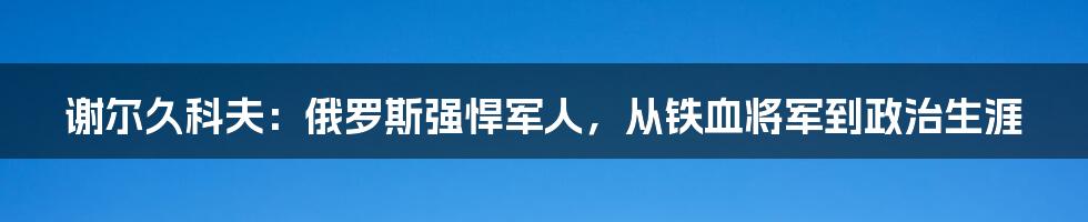 谢尔久科夫：俄罗斯强悍军人，从铁血将军到政治生涯