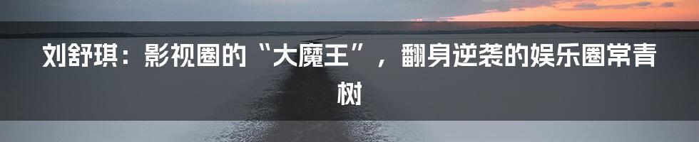 刘舒琪:影视圈的“大魔王”,翻身逆袭的娱乐圈常青树