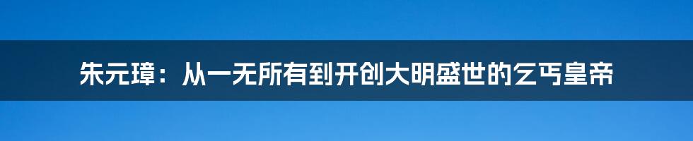 朱元璋:从一无所有到开创大明盛世的乞丐皇帝