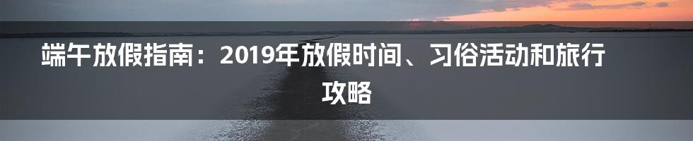端午放假指南:2019年放假时间、习俗活动和旅行攻略