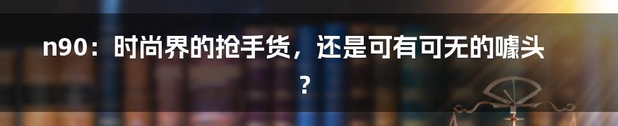 n90：时尚界的抢手货，还是可有可无的噱头？