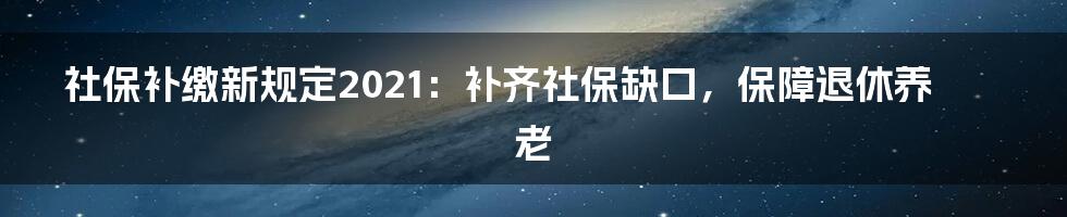 社保补缴新规定2021：补齐社保缺口，保障退休养老