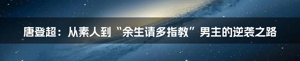 唐登超：从素人到“余生请多指教”男主的逆袭之路