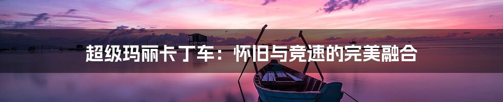 超级玛丽卡丁车:怀旧与竞速的完美融合