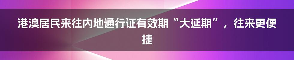 港澳居民来往内地通行证有效期“大延期”,往来更便捷