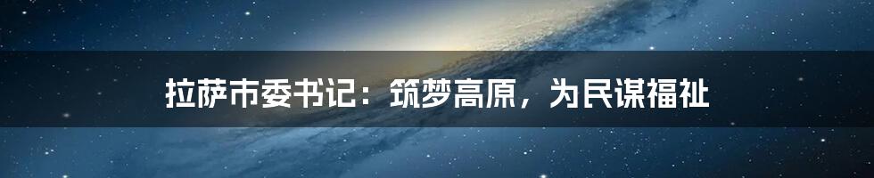 拉萨市委书记:筑梦高原,为民谋福祉