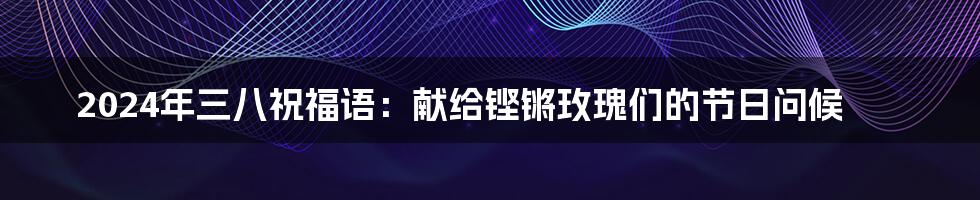 2024年三八祝福语:献给铿锵玫瑰们的节日问候
