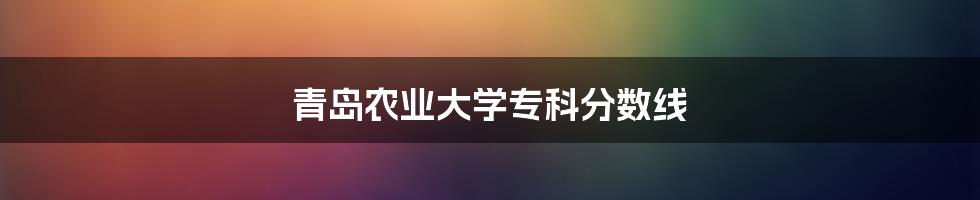 青岛农业大学专科分数线