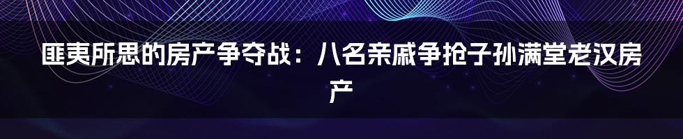 匪夷所思的房产争夺战：八名亲戚争抢子孙满堂老汉房产