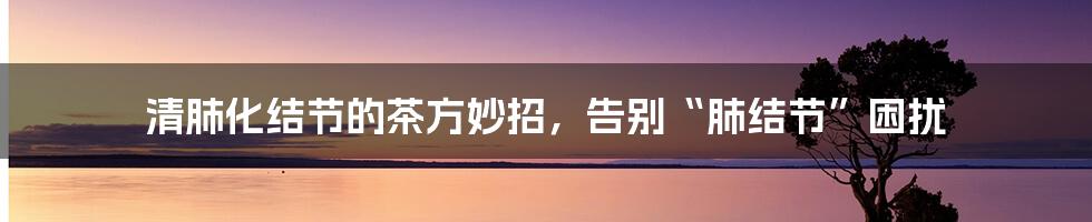 清肺化结节的茶方妙招，告别“肺结节”困扰