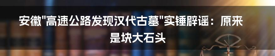 安徽"高速公路发现汉代古墓"实锤辟谣：原来是块大石头