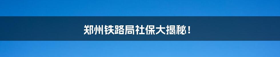 郑州铁路局社保大揭秘!