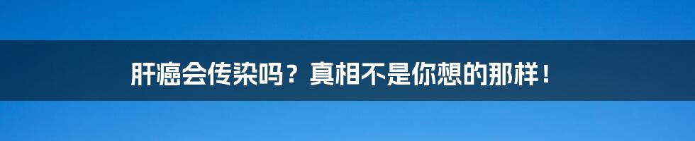 肝癌会传染吗？真相不是你想的那样！