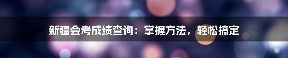 新疆会考成绩查询:掌握方法,轻松搞定
