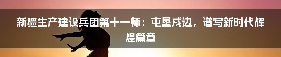 新疆生产建设兵团第十一师:屯垦戍边,谱写新时代辉煌篇章