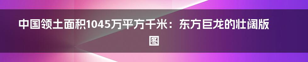 中国领土面积1045万平方千米：东方巨龙的壮阔版图