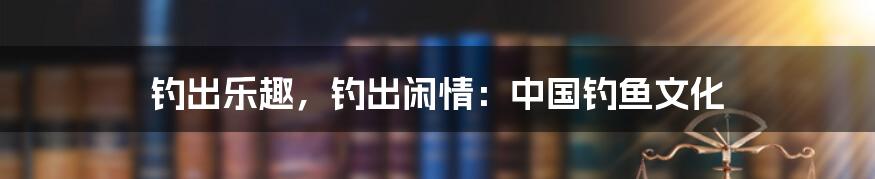 钓出乐趣,钓出闲情:中国钓鱼文化