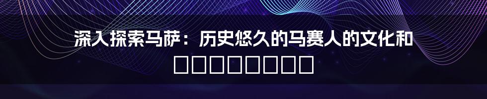 深入探索马萨:历史悠久的马赛人的文化和 традиция