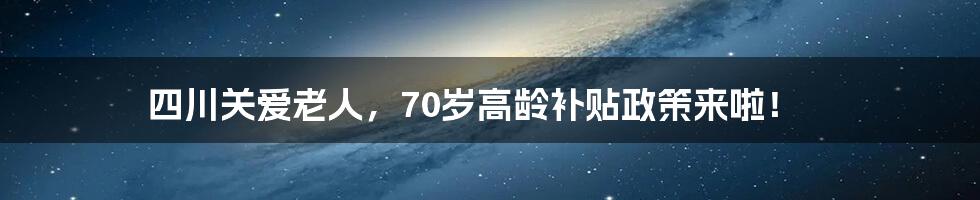 四川关爱老人，70岁高龄补贴政策来啦！