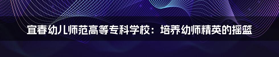 宜春幼儿师范高等专科学校:培养幼师精英的摇篮