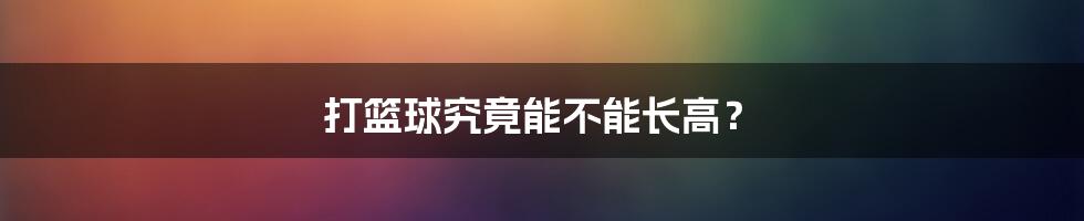 打篮球究竟能不能长高?