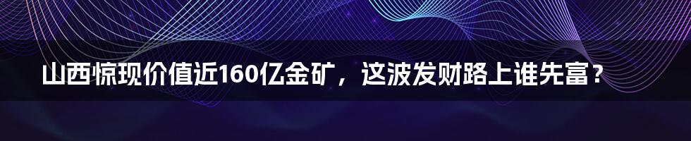 山西惊现价值近160亿金矿,这波发财路上谁先富?