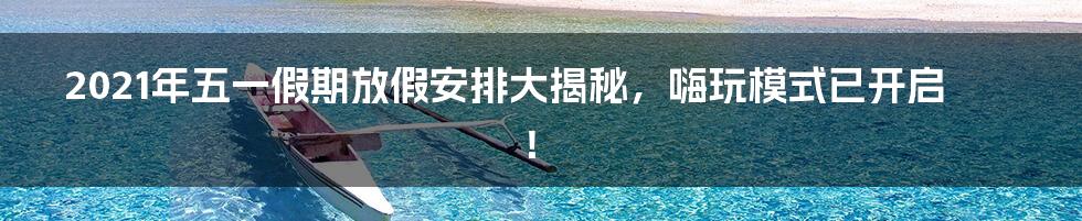 2021年五一假期放假安排大揭秘,嗨玩模式已开启!