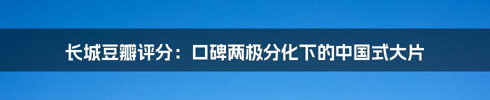 长城豆瓣评分:口碑两极分化下的中国式大片