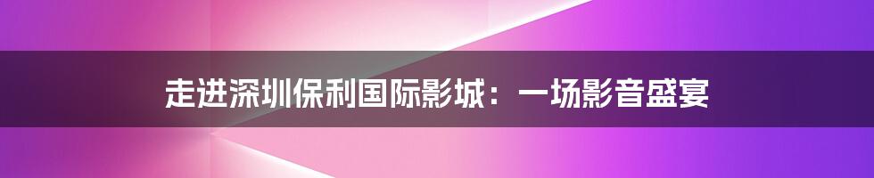 走进深圳保利国际影城:一场影音盛宴