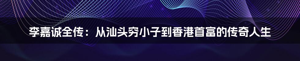 李嘉诚全传:从汕头穷小子到香港首富的传奇人生
